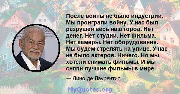 После войны не было индустрии. Мы проиграли войну. У нас был разрушен весь наш город. Нет денег. Нет студии. Нет фильма. Нет камеры. Нет оборудования. Мы будем стрелять на улице. У нас не было актеров. Ничего. Но мы