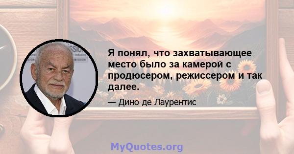 Я понял, что захватывающее место было за камерой с продюсером, режиссером и так далее.