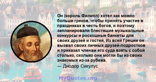 Он (король Филипп) хотел как можно больше греков, чтобы принять участие в праздниках в честь богов, и поэтому запланировали блестящие музыкальные конкурсы и роскошные банкеты для своих друзей и гостей. Из всей Греции он 