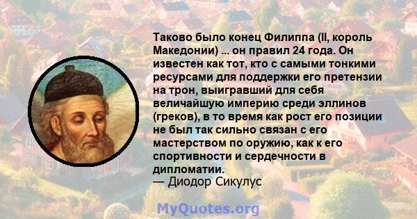 Таково было конец Филиппа (II, король Македонии) ... он правил 24 года. Он известен как тот, кто с самыми тонкими ресурсами для поддержки его претензии на трон, выигравший для себя величайшую империю среди эллинов