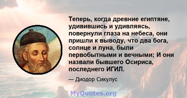 Теперь, когда древние египтяне, удивившись и удивляясь, повернули глаза на небеса, они пришли к выводу, что два бога, солнце и луна, были первобытными и вечными; И они назвали бывшего Осириса, последнего ИГИЛ.