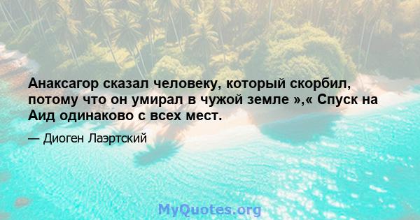 Анаксагор сказал человеку, который скорбил, потому что он умирал в чужой земле »,« Спуск на Аид одинаково с всех мест.