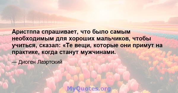 Аристппа спрашивает, что было самым необходимым для хороших мальчиков, чтобы учиться, сказал: «Те вещи, которые они примут на практике, когда станут мужчинами.