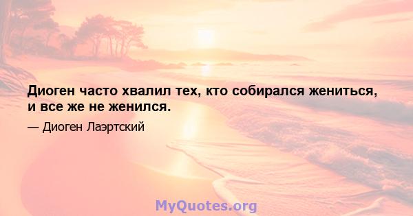 Диоген часто хвалил тех, кто собирался жениться, и все же не женился.