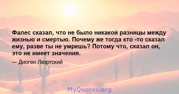 Фалес сказал, что не было никакой разницы между жизнью и смертью. Почему же тогда кто -то сказал ему, разве ты не умрешь? Потому что, сказал он, это не имеет значения.