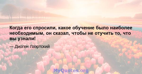 Когда его спросили, какое обучение было наиболее необходимым, он сказал, чтобы не отучить то, что вы узнали!