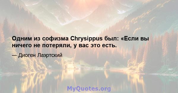 Одним из софизма Chrysippus был: «Если вы ничего не потеряли, у вас это есть.