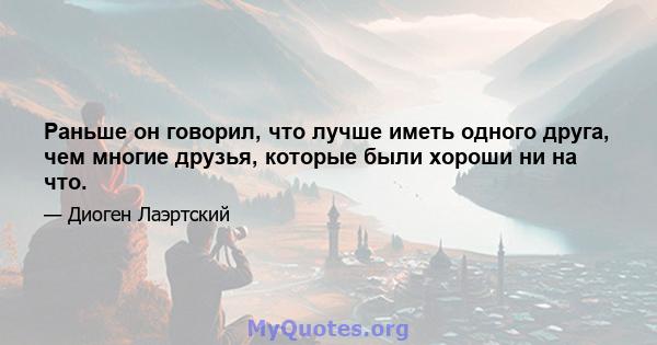 Раньше он говорил, что лучше иметь одного друга, чем многие друзья, которые были хороши ни на что.