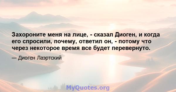 Захороните меня на лице, - сказал Диоген, и когда его спросили, почему, ответил он, - потому что через некоторое время все будет перевернуто.