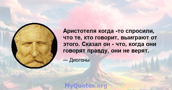 Аристотеля когда -то спросили, что те, кто говорит, выиграют от этого. Сказал он - что, когда они говорят правду, они не верят.