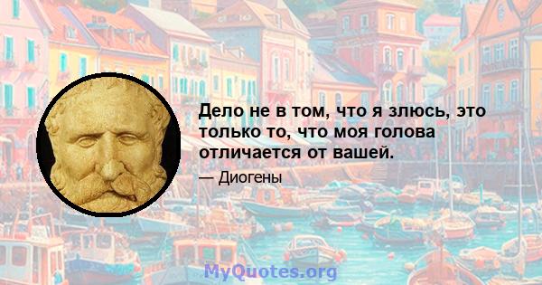 Дело не в том, что я злюсь, это только то, что моя голова отличается от вашей.