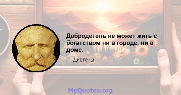 Добродетель не может жить с богатством ни в городе, ни в доме.