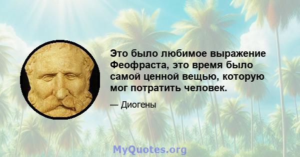 Это было любимое выражение Феофраста, это время было самой ценной вещью, которую мог потратить человек.