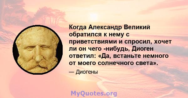 Когда Александр Великий обратился к нему с приветствиями и спросил, хочет ли он чего -нибудь, Диоген ответил: «Да, встаньте немного от моего солнечного света».