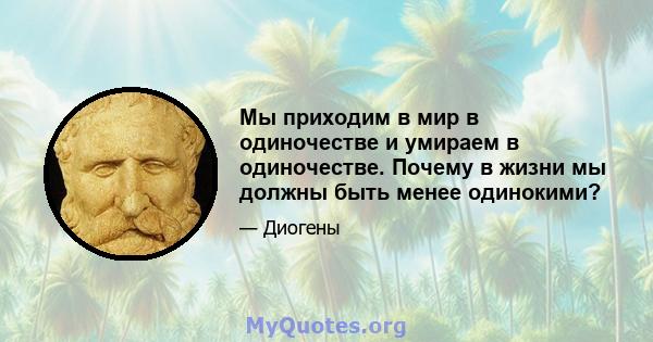 Мы приходим в мир в одиночестве и умираем в одиночестве. Почему в жизни мы должны быть менее одинокими?