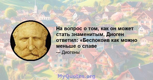 На вопрос о том, как он может стать знаменитым, Диоген ответил: «Беспокоив как можно меньше о славе