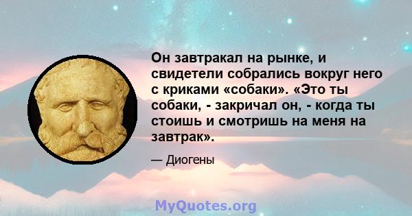 Он завтракал на рынке, и свидетели собрались вокруг него с криками «собаки». «Это ты собаки, - закричал он, - когда ты стоишь и смотришь на меня на завтрак».