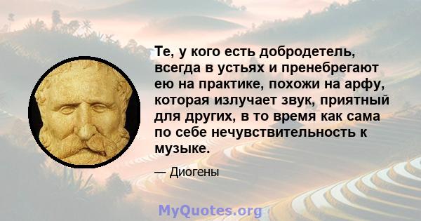 Те, у кого есть добродетель, всегда в устьях и пренебрегают ею на практике, похожи на арфу, которая излучает звук, приятный для других, в то время как сама по себе нечувствительность к музыке.