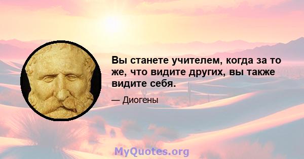 Вы станете учителем, когда за то же, что видите других, вы также видите себя.