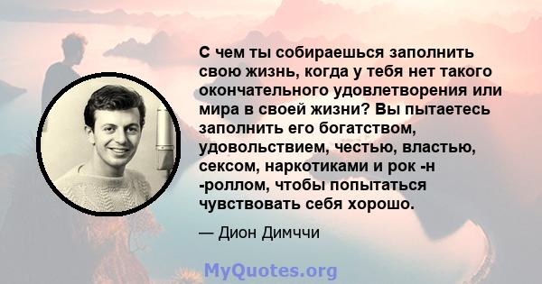 С чем ты собираешься заполнить свою жизнь, когда у тебя нет такого окончательного удовлетворения или мира в своей жизни? Вы пытаетесь заполнить его богатством, удовольствием, честью, властью, сексом, наркотиками и рок