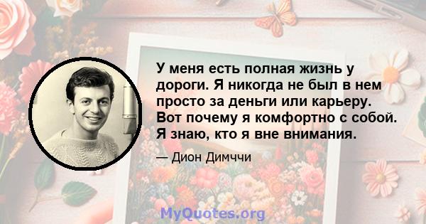 У меня есть полная жизнь у дороги. Я никогда не был в нем просто за деньги или карьеру. Вот почему я комфортно с собой. Я знаю, кто я вне внимания.