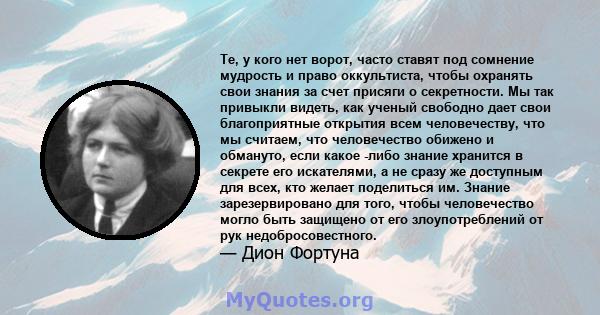 Те, у кого нет ворот, часто ставят под сомнение мудрость и право оккультиста, чтобы охранять свои знания за счет присяги о секретности. Мы так привыкли видеть, как ученый свободно дает свои благоприятные открытия всем