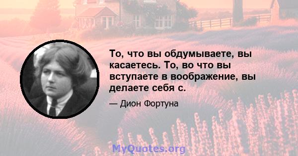 То, что вы обдумываете, вы касаетесь. То, во что вы вступаете в воображение, вы делаете себя с.