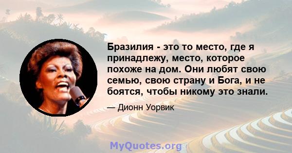 Бразилия - это то место, где я принадлежу, место, которое похоже на дом. Они любят свою семью, свою страну и Бога, и не боятся, чтобы никому это знали.