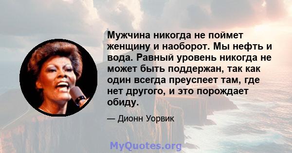 Мужчина никогда не поймет женщину и наоборот. Мы нефть и вода. Равный уровень никогда не может быть поддержан, так как один всегда преуспеет там, где нет другого, и это порождает обиду.