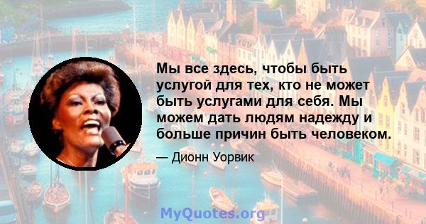 Мы все здесь, чтобы быть услугой для тех, кто не может быть услугами для себя. Мы можем дать людям надежду и больше причин быть человеком.