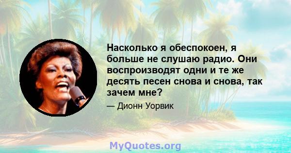 Насколько я обеспокоен, я больше не слушаю радио. Они воспроизводят одни и те же десять песен снова и снова, так зачем мне?