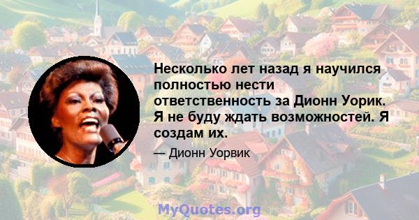 Несколько лет назад я научился полностью нести ответственность за Дионн Уорик. Я не буду ждать возможностей. Я создам их.