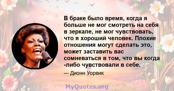 В браке было время, когда я больше не мог смотреть на себя в зеркале, не мог чувствовать, что я хороший человек. Плохие отношения могут сделать это, может заставить вас сомневаться в том, что вы когда -либо чувствовали