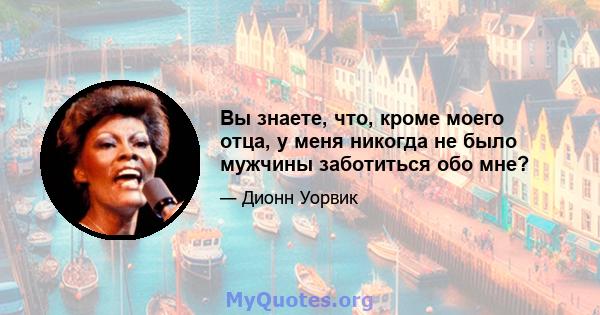 Вы знаете, что, кроме моего отца, у меня никогда не было мужчины заботиться обо мне?