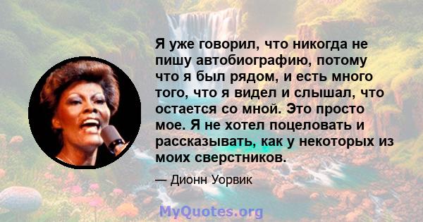 Я уже говорил, что никогда не пишу автобиографию, потому что я был рядом, и есть много того, что я видел и слышал, что остается со мной. Это просто мое. Я не хотел поцеловать и рассказывать, как у некоторых из моих