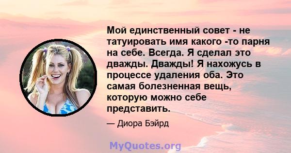 Мой единственный совет - не татуировать имя какого -то парня на себе. Всегда. Я сделал это дважды. Дважды! Я нахожусь в процессе удаления оба. Это самая болезненная вещь, которую можно себе представить.