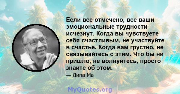 Если все отмечено, все ваши эмоциональные трудности исчезнут. Когда вы чувствуете себя счастливым, не участвуйте в счастье. Когда вам грустно, не связывайтесь с этим. Что бы ни пришло, не волнуйтесь, просто знайте об