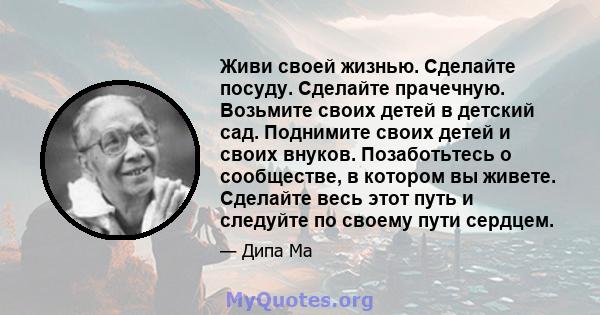 Живи своей жизнью. Сделайте посуду. Сделайте прачечную. Возьмите своих детей в детский сад. Поднимите своих детей и своих внуков. Позаботьтесь о сообществе, в котором вы живете. Сделайте весь этот путь и следуйте по