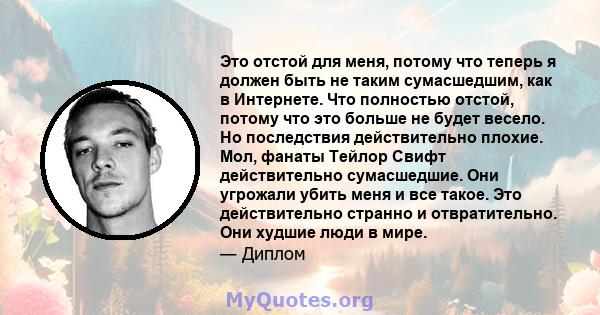 Это отстой для меня, потому что теперь я должен быть не таким сумасшедшим, как в Интернете. Что полностью отстой, потому что это больше не будет весело. Но последствия действительно плохие. Мол, фанаты Тейлор Свифт