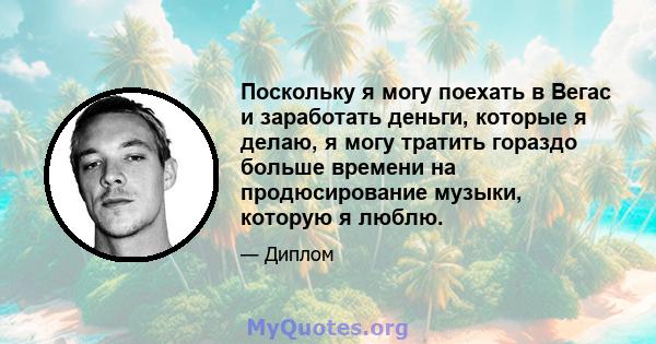 Поскольку я могу поехать в Вегас и заработать деньги, которые я делаю, я могу тратить гораздо больше времени на продюсирование музыки, которую я люблю.