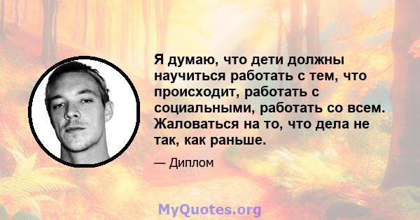 Я думаю, что дети должны научиться работать с тем, что происходит, работать с социальными, работать со всем. Жаловаться на то, что дела не так, как раньше.