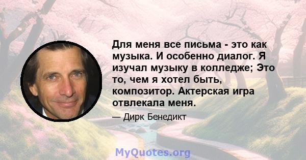 Для меня все письма - это как музыка. И особенно диалог. Я изучал музыку в колледже; Это то, чем я хотел быть, композитор. Актерская игра отвлекала меня.