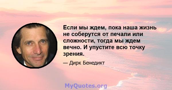 Если мы ждем, пока наша жизнь не соберутся от печали или сложности, тогда мы ждем вечно. И упустите всю точку зрения.