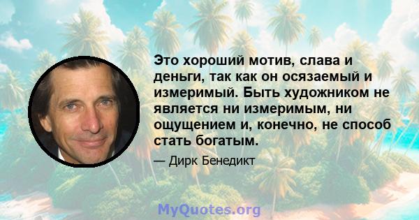 Это хороший мотив, слава и деньги, так как он осязаемый и измеримый. Быть художником не является ни измеримым, ни ощущением и, конечно, не способ стать богатым.