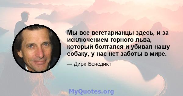 Мы все вегетарианцы здесь, и за исключением горного льва, который болтался и убивал нашу собаку, у нас нет заботы в мире.