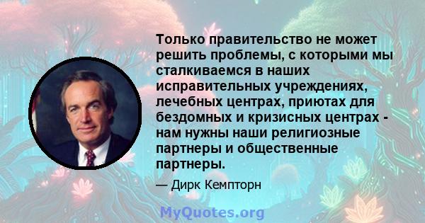 Только правительство не может решить проблемы, с которыми мы сталкиваемся в наших исправительных учреждениях, лечебных центрах, приютах для бездомных и кризисных центрах - нам нужны наши религиозные партнеры и