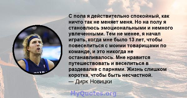 С пола я действительно спокойный, как ничто так не меняет меня. Но на полу я становлюсь эмоциональными и немного увлеченными. Тем не менее, я начал играть, когда мне было 13 лет, чтобы повеселиться с моими товарищами по 