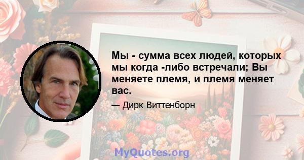 Мы - сумма всех людей, которых мы когда -либо встречали; Вы меняете племя, и племя меняет вас.