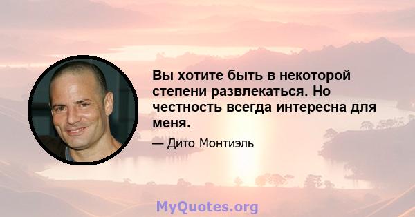 Вы хотите быть в некоторой степени развлекаться. Но честность всегда интересна для меня.