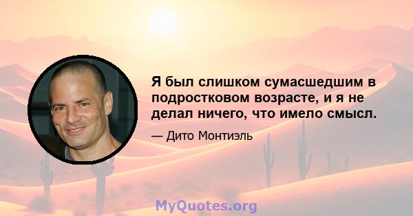 Я был слишком сумасшедшим в подростковом возрасте, и я не делал ничего, что имело смысл.